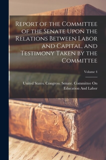 Report of the Committee of the Senate Upon the Relations Between Labor and Capital, and Testimony Taken by the Committee; Volume 4 (Paperback)