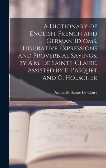 A Dictionary of English, French and German Idioms, Figurative Expressions and Proverbial Sayings, by A.M. De Sainte-Claire, Assisted by E. Pasquet and (Hardcover)