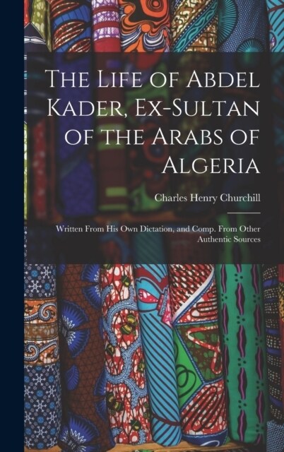 The Life of Abdel Kader, Ex-Sultan of the Arabs of Algeria: Written From His Own Dictation, and Comp. From Other Authentic Sources (Hardcover)