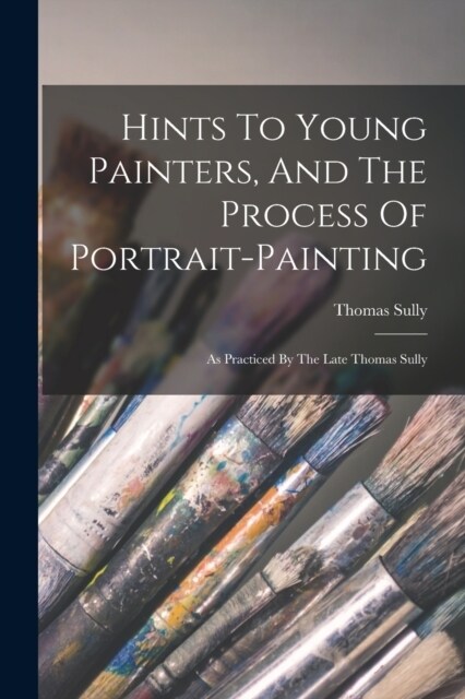 Hints To Young Painters, And The Process Of Portrait-painting: As Practiced By The Late Thomas Sully (Paperback)