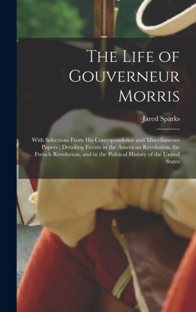 The Life of Gouverneur Morris: With Selections From His Correspondence and Miscellaneous Papers; Detailing Events in the American Revolution, the Fre (Hardcover)