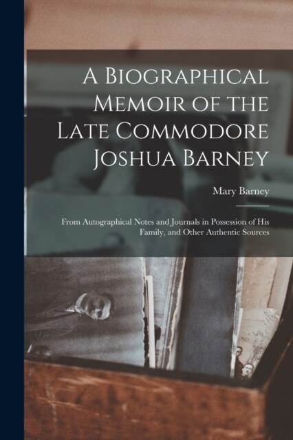 A Biographical Memoir of the Late Commodore Joshua Barney: From Autographical Notes and Journals in Possession of His Family, and Other Authentic Sour (Paperback)