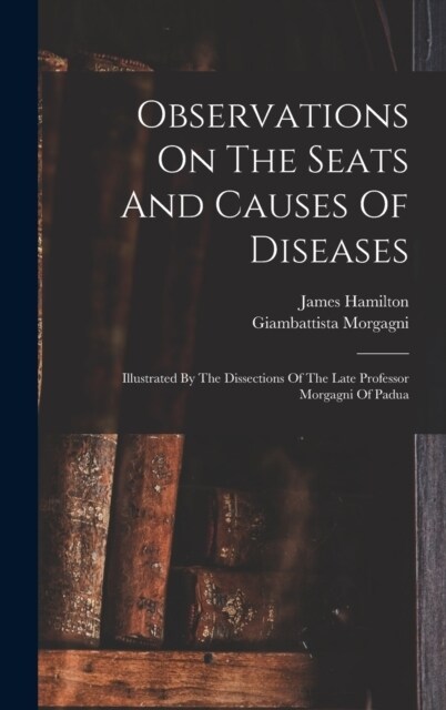 Observations On The Seats And Causes Of Diseases: Illustrated By The Dissections Of The Late Professor Morgagni Of Padua (Hardcover)
