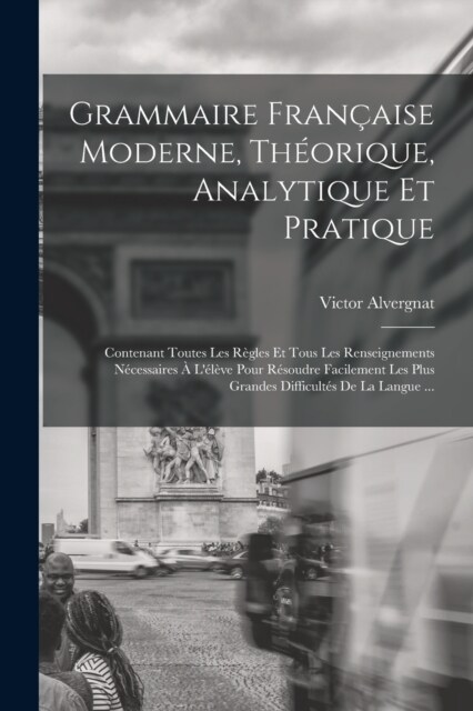 Grammaire Fran?ise Moderne, Th?rique, Analytique Et Pratique: Contenant Toutes Les R?les Et Tous Les Renseignements N?essaires ?L??e Pour R?o (Paperback)