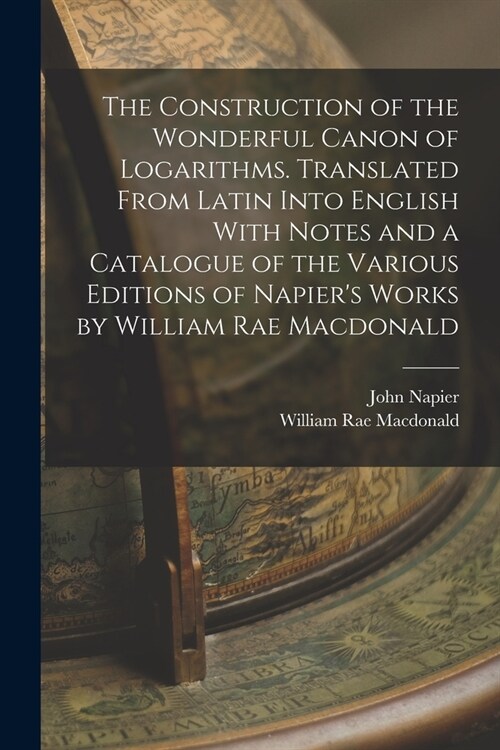 The Construction of the Wonderful Canon of Logarithms. Translated From Latin Into English With Notes and a Catalogue of the Various Editions of Napier (Paperback)