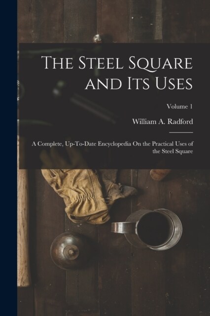 The Steel Square and Its Uses: A Complete, Up-To-Date Encyclopedia On the Practical Uses of the Steel Square; Volume 1 (Paperback)