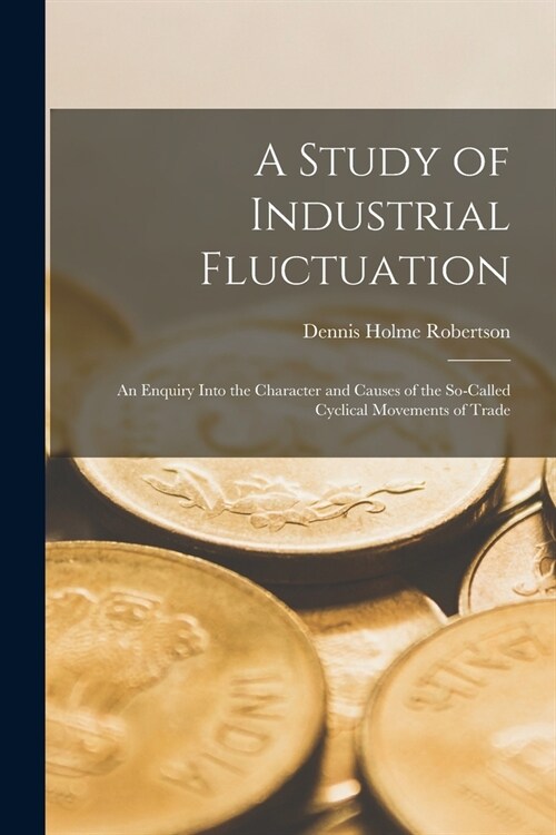 A Study of Industrial Fluctuation: An Enquiry Into the Character and Causes of the So-Called Cyclical Movements of Trade (Paperback)