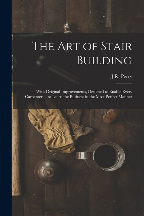 The Art of Stair Building: With Original Improvements, Designed to Enable Every Carpenter ... to Learn the Business in the Most Perfect Manner (Paperback)