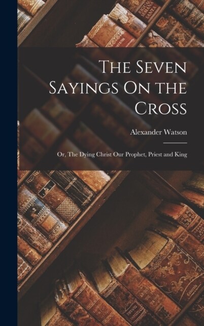 The Seven Sayings On the Cross; Or, The Dying Christ Our Prophet, Priest and King (Hardcover)