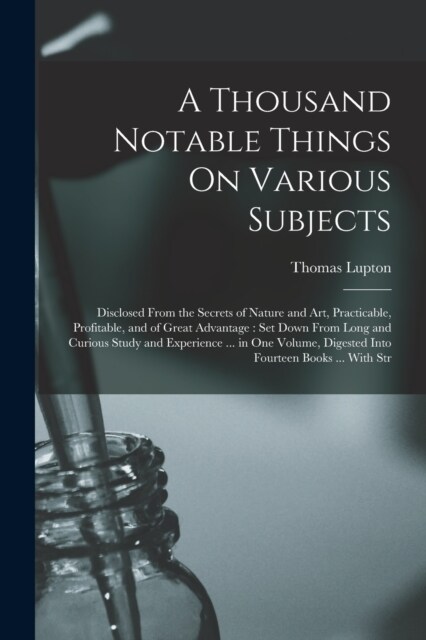 A Thousand Notable Things On Various Subjects: Disclosed From the Secrets of Nature and Art, Practicable, Profitable, and of Great Advantage: Set Down (Paperback)