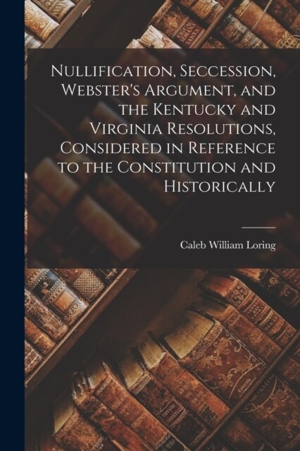 Nullification, Seccession, Websters Argument, and the Kentucky and Virginia Resolutions, Considered in Reference to the Constitution and Historically (Paperback)