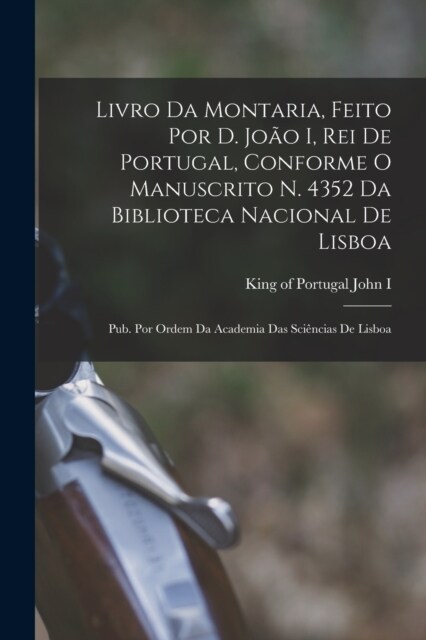 Livro da montaria, feito por D. Jo? I, rei de Portugal, conforme o manuscrito n. 4352 da Biblioteca Nacional de Lisboa; pub. por ordem da Academia da (Paperback)