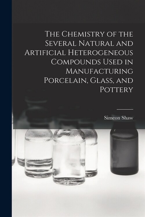 The Chemistry of the Several Natural and Artificial Heterogeneous Compounds Used in Manufacturing Porcelain, Glass, and Pottery (Paperback)