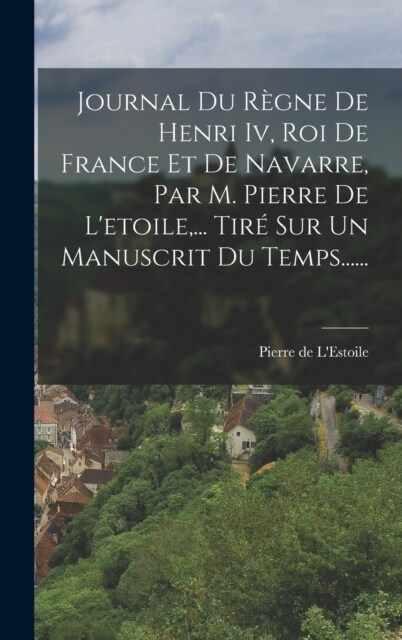 Journal Du R?ne De Henri Iv, Roi De France Et De Navarre, Par M. Pierre De Letoile, ... Tir?Sur Un Manuscrit Du Temps...... (Hardcover)