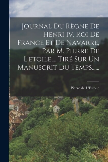 Journal Du R?ne De Henri Iv, Roi De France Et De Navarre, Par M. Pierre De Letoile, ... Tir?Sur Un Manuscrit Du Temps...... (Paperback)