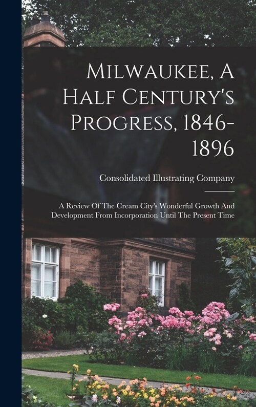 Milwaukee, A Half Centurys Progress, 1846-1896: A Review Of The Cream Citys Wonderful Growth And Development From Incorporation Until The Present Ti (Hardcover)