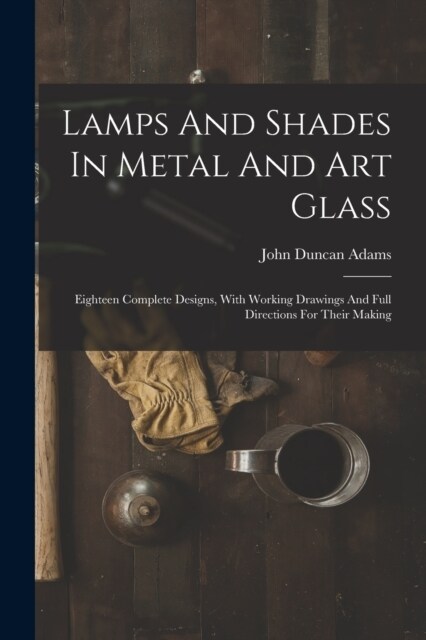 Lamps And Shades In Metal And Art Glass: Eighteen Complete Designs, With Working Drawings And Full Directions For Their Making (Paperback)