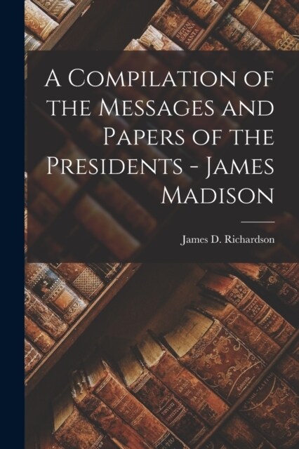 A Compilation of the Messages and Papers of the Presidents - James Madison (Paperback)