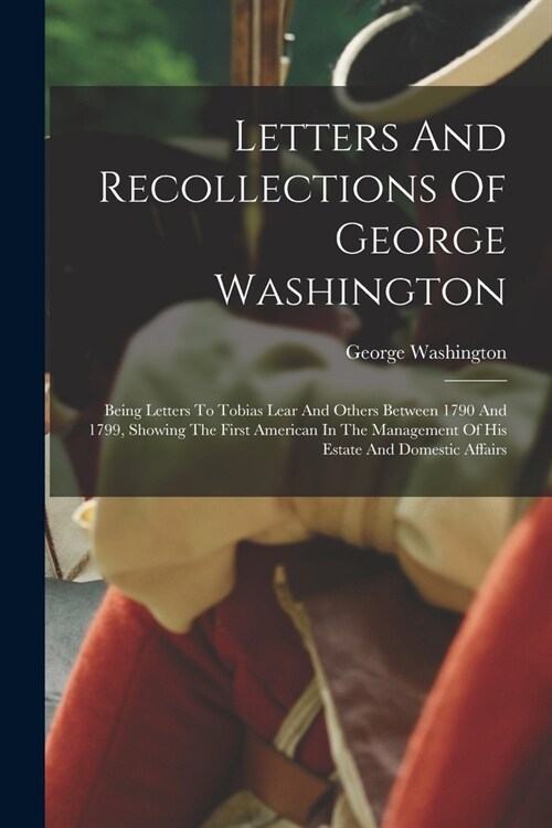 Letters And Recollections Of George Washington: Being Letters To Tobias Lear And Others Between 1790 And 1799, Showing The First American In The Manag (Paperback)