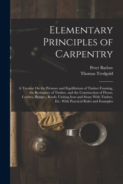 Elementary Principles of Carpentry: A Treatise On the Pressure and Equilibrium of Timber Framing, the Resistance of Timber, and the Construction of Fl (Paperback)
