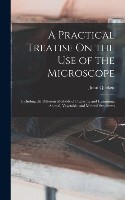 A Practical Treatise On the Use of the Microscope: Including the Different Methods of Preparing and Examining Animal, Vegetable, and Mineral Structure (Hardcover)