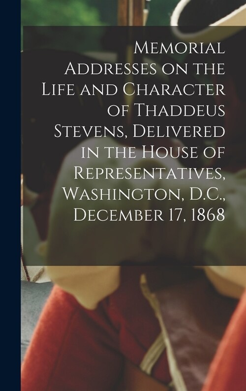 Memorial Addresses on the Life and Character of Thaddeus Stevens, Delivered in the House of Representatives, Washington, D.C., December 17, 1868 (Hardcover)