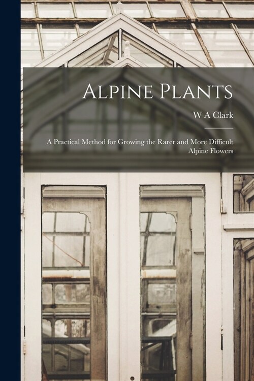 Alpine Plants: A Practical Method for Growing the Rarer and More Difficult Alpine Flowers (Paperback)