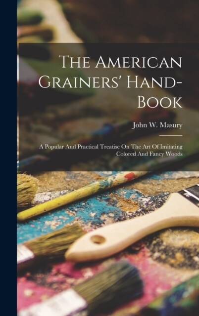 The American Grainers Hand-book: A Popular And Practical Treatise On The Art Of Imitating Colored And Fancy Woods (Hardcover)
