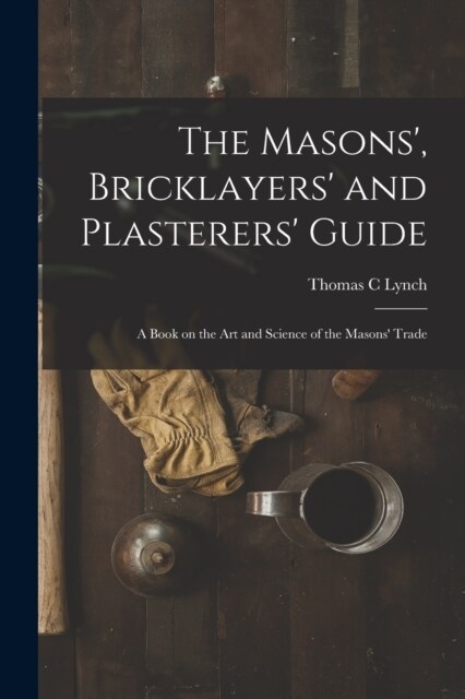 The Masons, Bricklayers and Plasterers Guide: A Book on the Art and Science of the Masons Trade (Paperback)