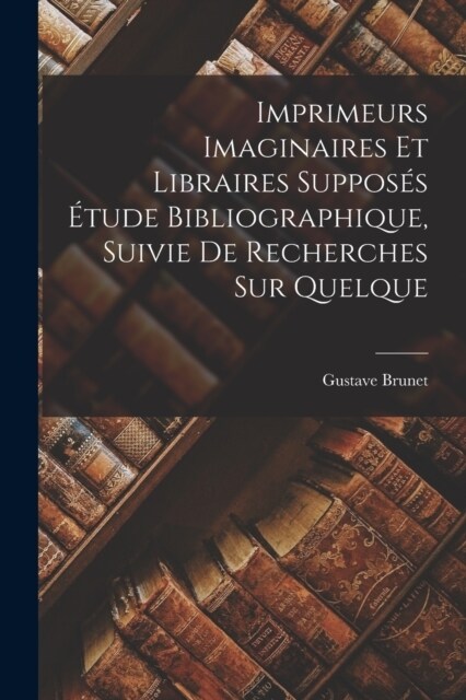 Imprimeurs Imaginaires et Libraires Suppos? ?ude Bibliographique, Suivie de Recherches sur Quelque (Paperback)