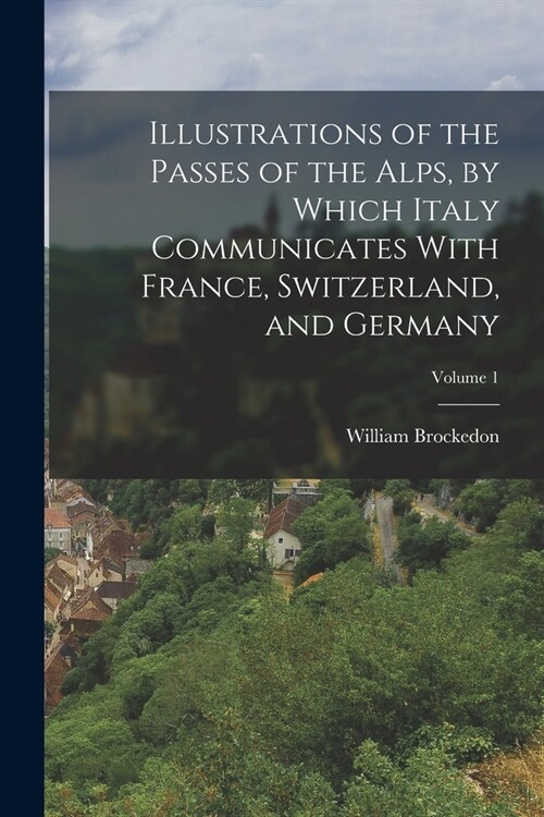 Illustrations of the Passes of the Alps, by Which Italy Communicates With France, Switzerland, and Germany; Volume 1 (Paperback)