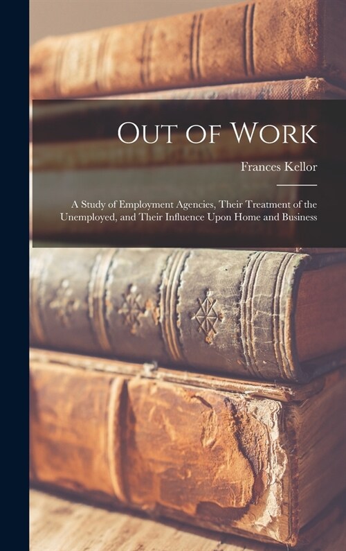 Out of Work: A Study of Employment Agencies, Their Treatment of the Unemployed, and Their Influence Upon Home and Business (Hardcover)
