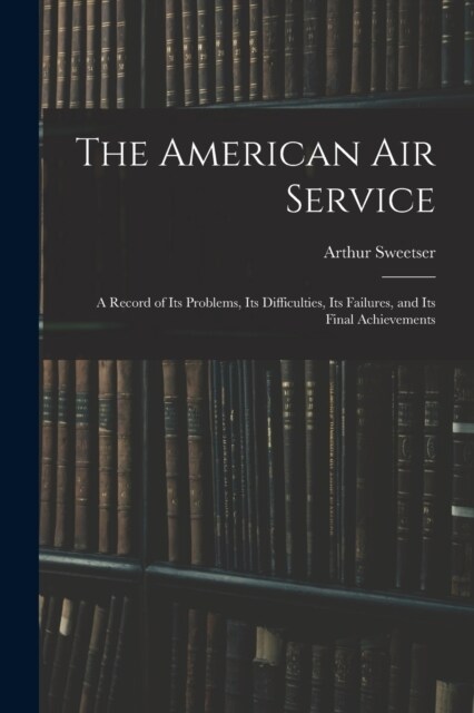 The American Air Service: A Record of Its Problems, Its Difficulties, Its Failures, and Its Final Achievements (Paperback)