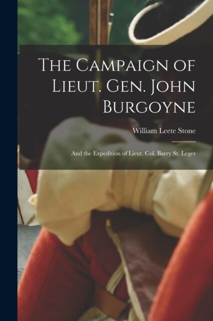 The Campaign of Lieut. Gen. John Burgoyne: And the Expedition of Lieut. Col. Barry St. Leger (Paperback)