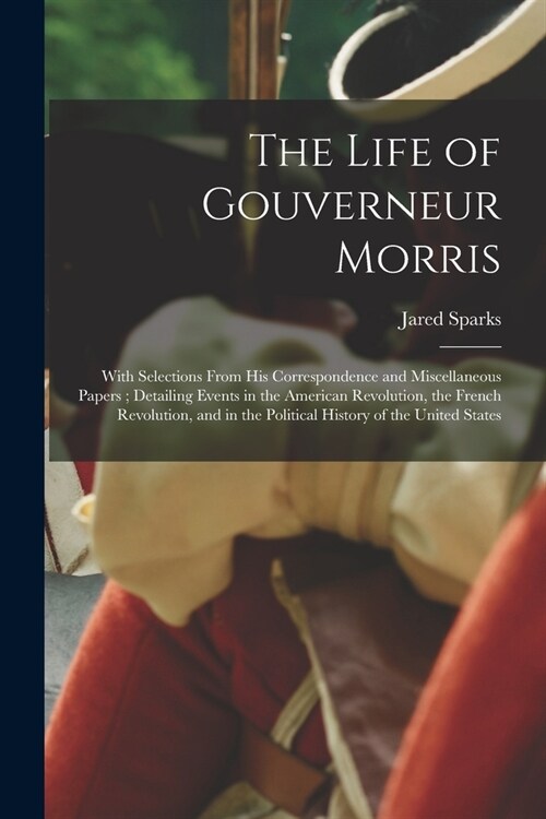 The Life of Gouverneur Morris: With Selections From His Correspondence and Miscellaneous Papers; Detailing Events in the American Revolution, the Fre (Paperback)
