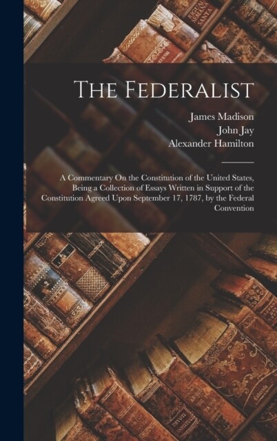 The Federalist: A Commentary On the Constitution of the United States, Being a Collection of Essays Written in Support of the Constitu (Hardcover)