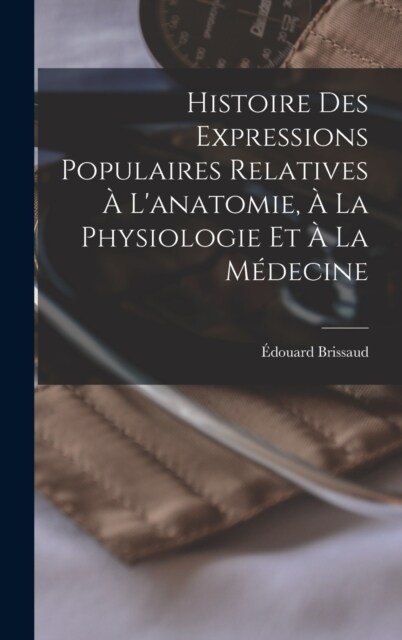 Histoire Des Expressions Populaires Relatives ?Lanatomie, ?La Physiologie Et ?La M?ecine (Hardcover)