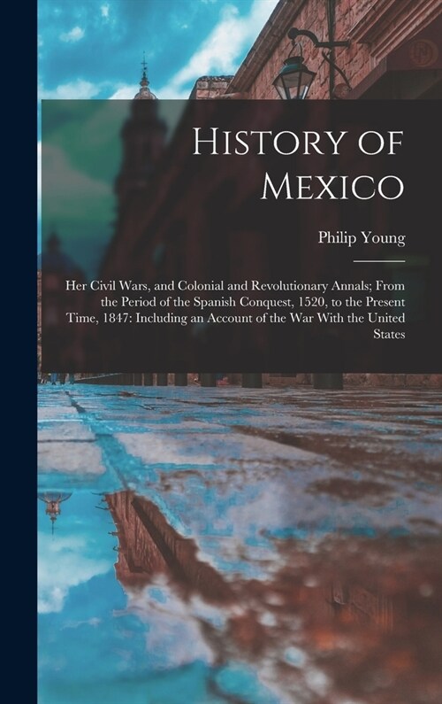 History of Mexico: Her Civil Wars, and Colonial and Revolutionary Annals; From the Period of the Spanish Conquest, 1520, to the Present T (Hardcover)