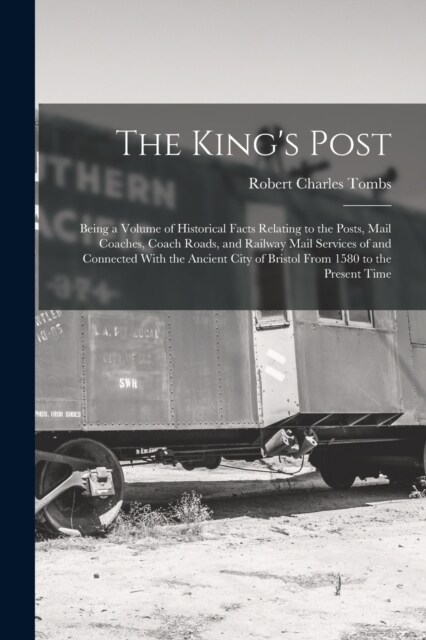 The Kings Post: Being a Volume of Historical Facts Relating to the Posts, Mail Coaches, Coach Roads, and Railway Mail Services of and (Paperback)