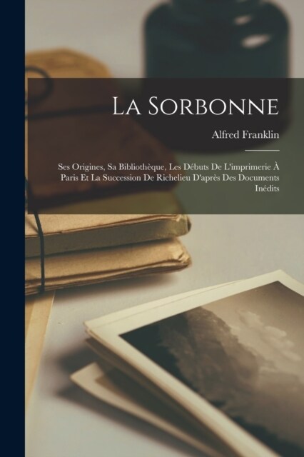 La Sorbonne: Ses Origines, Sa Biblioth?ue, Les D?uts De Limprimerie ?Paris Et La Succession De Richelieu Dapr? Des Documents (Paperback)