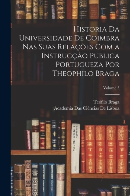 Historia Da Universidade De Coimbra Nas Suas Rela寤es Com a Instruc豫o Publica Portugueza Por Theophilo Braga; Volume 3 (Paperback)