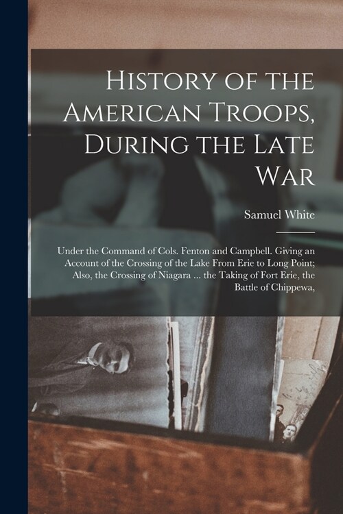 History of the American Troops, During the Late War: Under the Command of Cols. Fenton and Campbell. Giving an Account of the Crossing of the Lake Fro (Paperback)