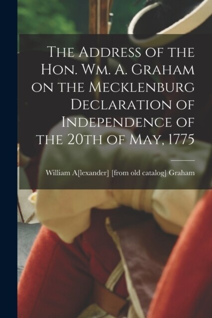 The Address of the Hon. Wm. A. Graham on the Mecklenburg Declaration of Independence of the 20th of May, 1775 (Paperback)