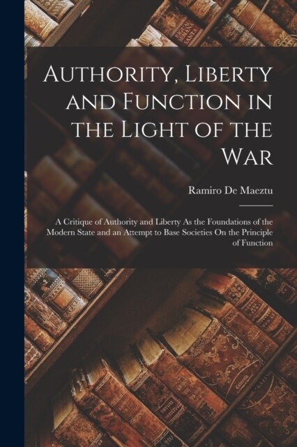 Authority, Liberty and Function in the Light of the War: A Critique of Authority and Liberty As the Foundations of the Modern State and an Attempt to (Paperback)