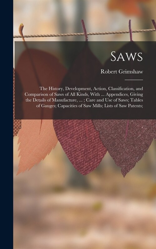 Saws: The History, Development, Action, Classification, and Comparison of Saws of All Kinds, With ... Appendices, Giving the (Hardcover)