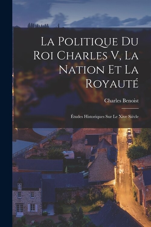 La Politique Du Roi Charles V, La Nation Et La Royaut? ?udes Historiques Sur Le Xive Si?le (Paperback)