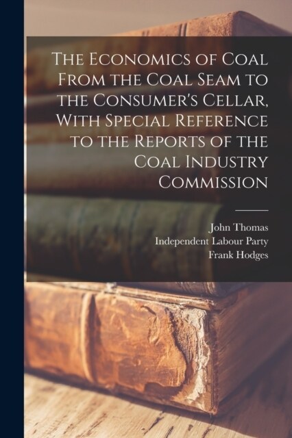 The Economics of Coal From the Coal Seam to the Consumers Cellar, With Special Reference to the Reports of the Coal Industry Commission (Paperback)
