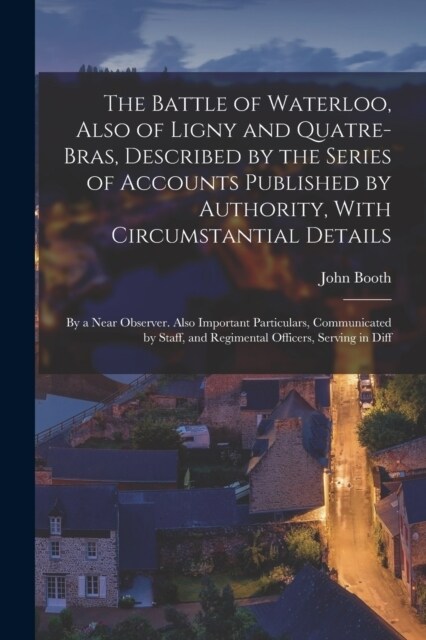 The Battle of Waterloo, Also of Ligny and Quatre-Bras, Described by the Series of Accounts Published by Authority, With Circumstantial Details: By a N (Paperback)