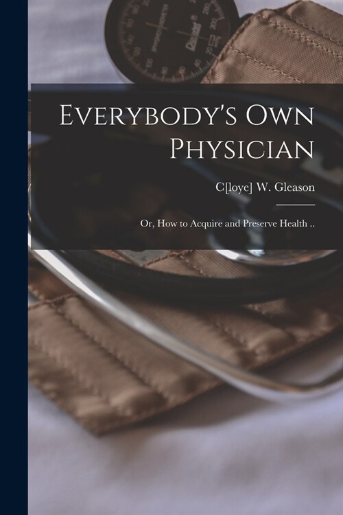 Everybodys Own Physician: Or, How to Acquire and Preserve Health .. (Paperback)