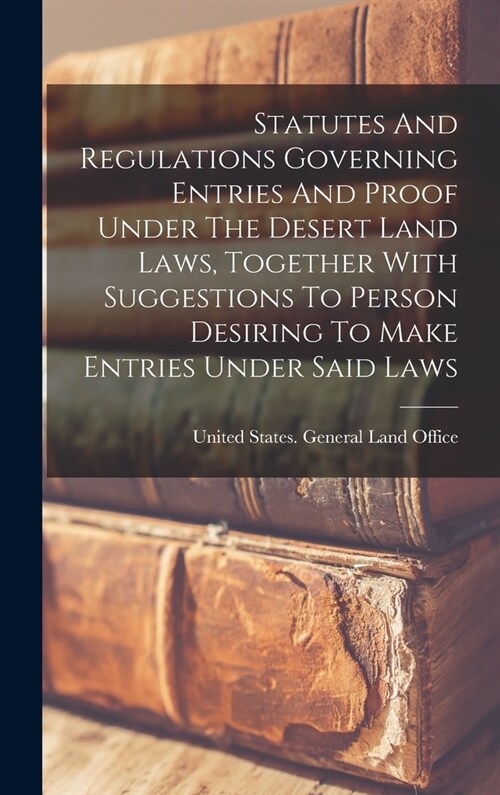 Statutes And Regulations Governing Entries And Proof Under The Desert Land Laws, Together With Suggestions To Person Desiring To Make Entries Under Sa (Hardcover)